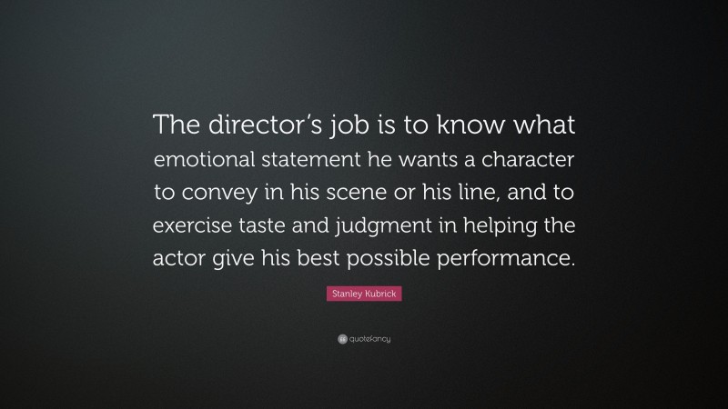 Stanley Kubrick Quote: “The director’s job is to know what emotional statement he wants a character to convey in his scene or his line, and to exercise taste and judgment in helping the actor give his best possible performance.”