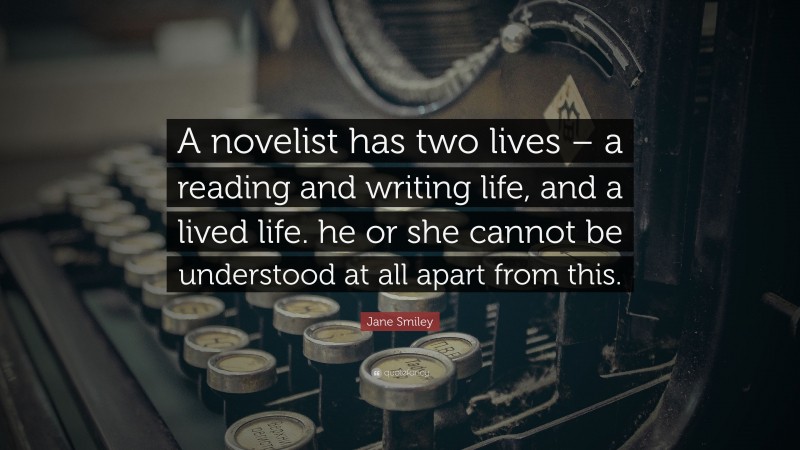 Jane Smiley Quote: “A novelist has two lives – a reading and writing life, and a lived life. he or she cannot be understood at all apart from this.”