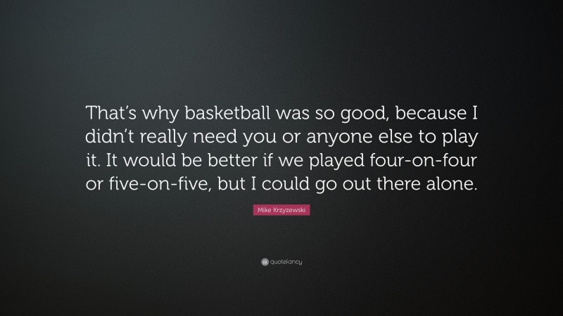 Mike Krzyzewski Quote: “That’s why basketball was so good, because I didn’t really need you or anyone else to play it. It would be better if we played four-on-four or five-on-five, but I could go out there alone.”