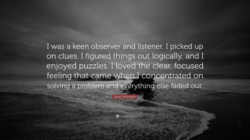 Sonia Sotomayor Quote: “I was a keen observer and listener. I picked up on clues. I figured things out logically, and I enjoyed puzzles. I loved the clear, focused feeling that came when I concentrated on solving a problem and everything else faded out.”