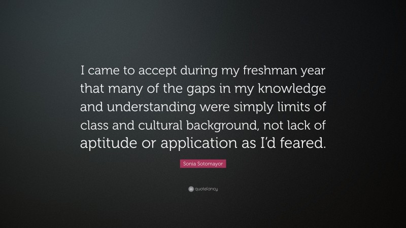 Sonia Sotomayor Quote: “I came to accept during my freshman year that many of the gaps in my knowledge and understanding were simply limits of class and cultural background, not lack of aptitude or application as I’d feared.”