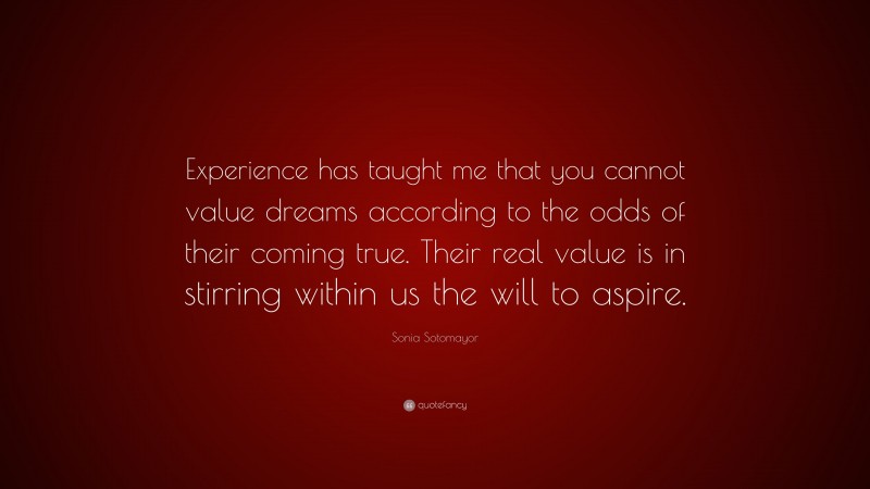 Sonia Sotomayor Quote: “Experience has taught me that you cannot value dreams according to the odds of their coming true. Their real value is in stirring within us the will to aspire.”