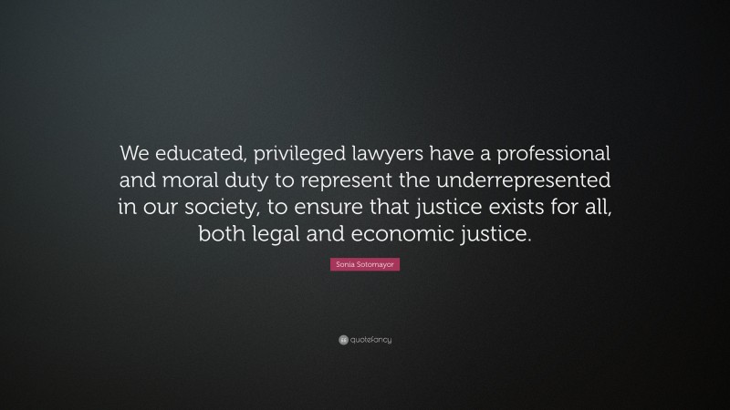 Sonia Sotomayor Quote: “We educated, privileged lawyers have a professional and moral duty to represent the underrepresented in our society, to ensure that justice exists for all, both legal and economic justice.”