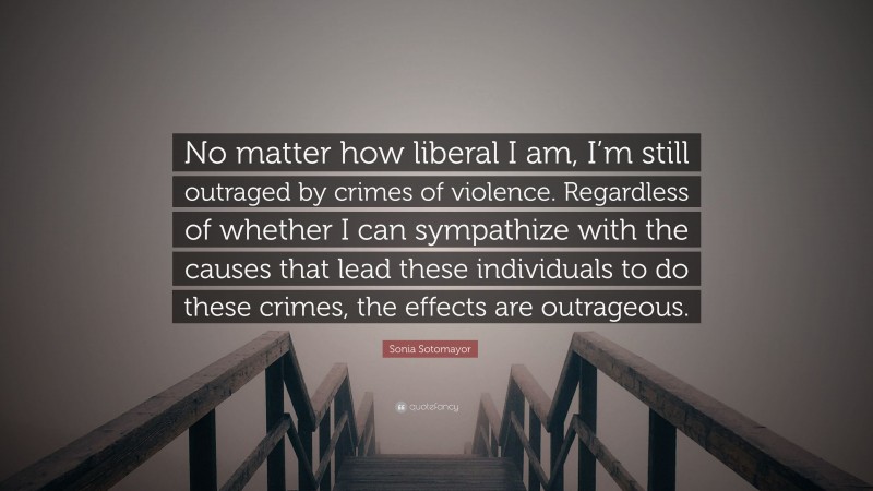 Sonia Sotomayor Quote: “No matter how liberal I am, I’m still outraged by crimes of violence. Regardless of whether I can sympathize with the causes that lead these individuals to do these crimes, the effects are outrageous.”