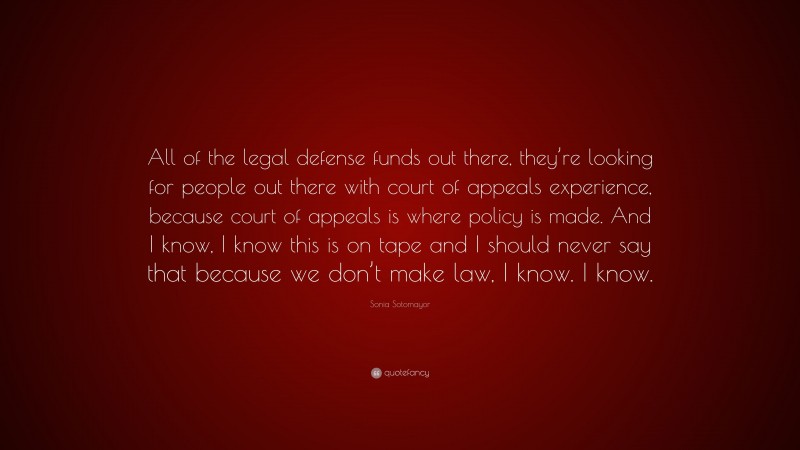 Sonia Sotomayor Quote: “All of the legal defense funds out there, they’re looking for people out there with court of appeals experience, because court of appeals is where policy is made. And I know, I know this is on tape and I should never say that because we don’t make law, I know. I know.”