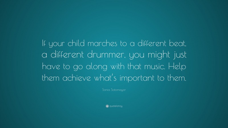 Sonia Sotomayor Quote: “If your child marches to a different beat, a different drummer, you might just have to go along with that music. Help them achieve what’s important to them.”