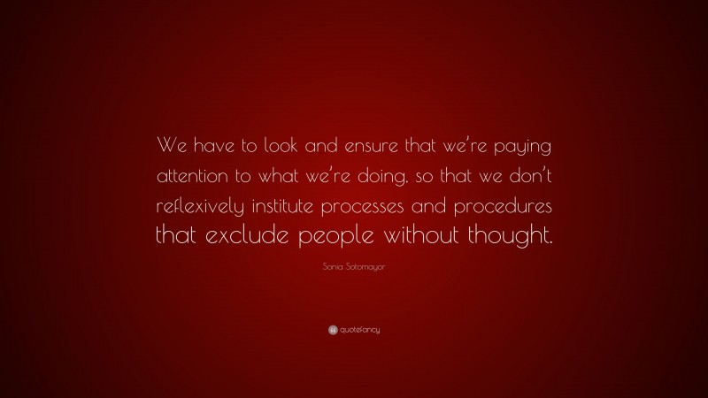 Sonia Sotomayor Quote: “We have to look and ensure that we’re paying attention to what we’re doing, so that we don’t reflexively institute processes and procedures that exclude people without thought.”