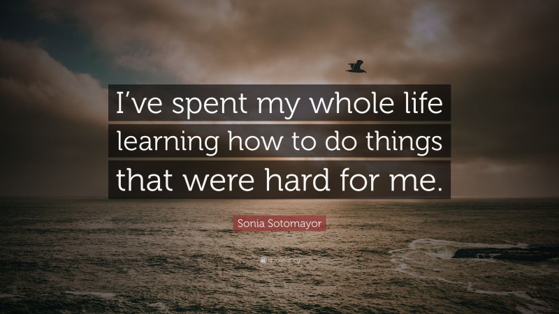 Sonia Sotomayor Quote: “I’ve spent my whole life learning how to do things that were hard for me.”