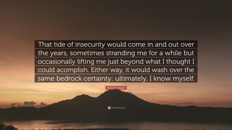 Sonia Sotomayor Quote: “That tide of insecurity would come in and out over the years, sometimes stranding me for a while but occasionally lifting me just beyond what I thought I could acomplish. Either way, it would wash over the same bedrock certainty: ultimately, I know myself.”