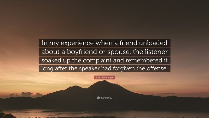 Sonia Sotomayor Quote: “In my experience when a friend unloaded about a boyfriend or spouse, the listener soaked up the complaint and remembered it long after the speaker had forgiven the offense.”