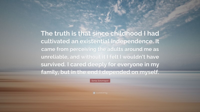 Sonia Sotomayor Quote: “The truth is that since childhood I had cultivated an existential independence. It came from perceiving the adults around me as unreliable, and without it I felt I wouldn’t have survived. I cared deeply for everyone in my family, but in the end I depended on myself.”