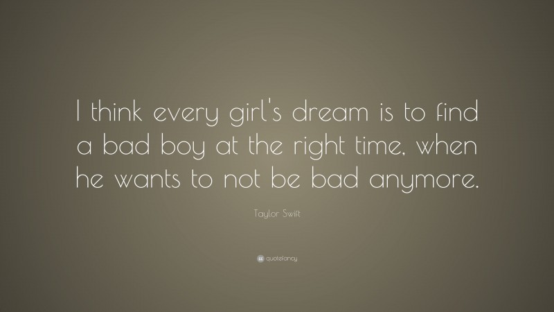 Taylor Swift Quote: “I think every girl's dream is to find a bad boy at the right time, when he wants to not be bad anymore.”