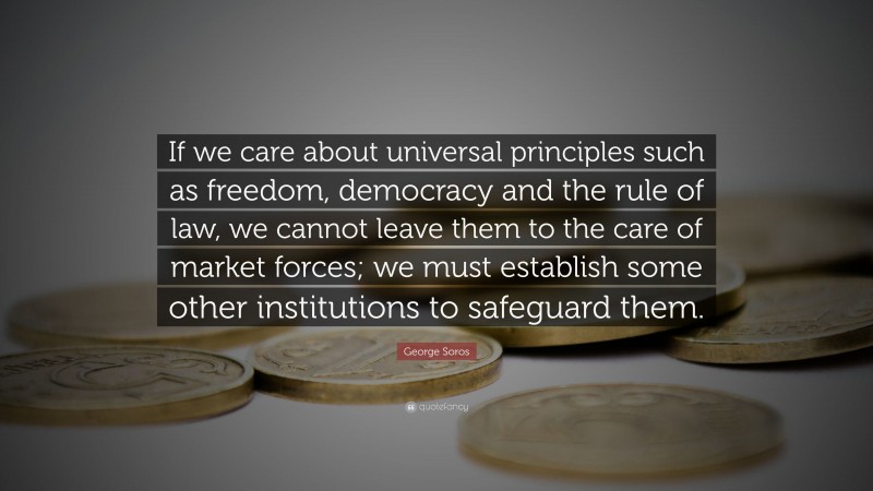 George Soros Quote: “If we care about universal principles such as freedom, democracy and the rule of law, we cannot leave them to the care of market forces; we must establish some other institutions to safeguard them.”