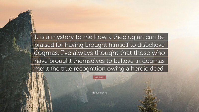Karl Kraus Quote: “It is a mystery to me how a theologian can be praised for having brought himself to disbelieve dogmas. I’ve always thought that those who have brought themselves to believe in dogmas merit the true recognition owing a heroic deed.”