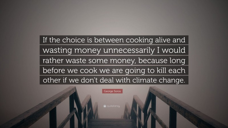 George Soros Quote: “If the choice is between cooking alive and wasting money unnecessarily I would rather waste some money, because long before we cook we are going to kill each other if we don’t deal with climate change.”