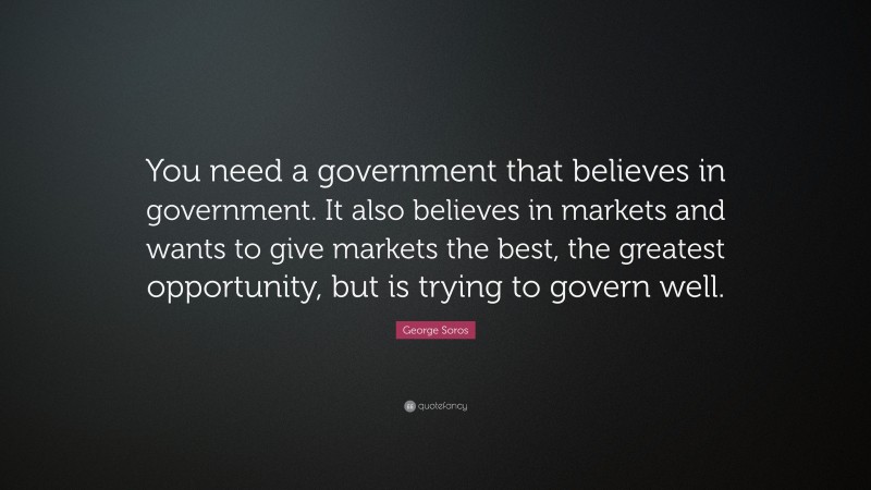George Soros Quote: “You need a government that believes in government. It also believes in markets and wants to give markets the best, the greatest opportunity, but is trying to govern well.”