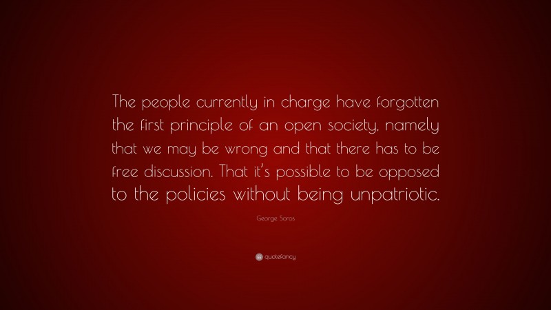 George Soros Quote: “The people currently in charge have forgotten the first principle of an open society, namely that we may be wrong and that there has to be free discussion. That it’s possible to be opposed to the policies without being unpatriotic.”