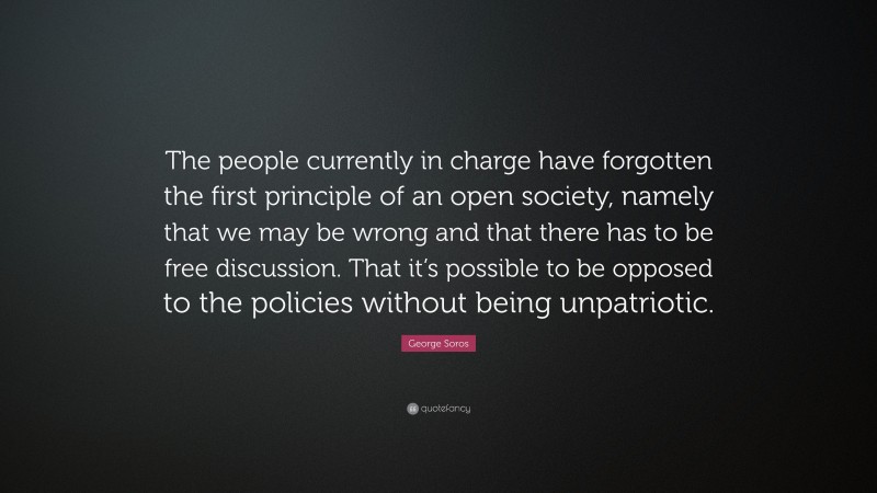 George Soros Quote: “The people currently in charge have forgotten the first principle of an open society, namely that we may be wrong and that there has to be free discussion. That it’s possible to be opposed to the policies without being unpatriotic.”