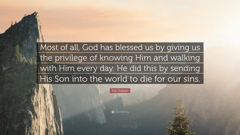 Billy Graham Quote: “Most of all, God has blessed us by giving us the privilege of knowing Him and walking with Him every day. He did this by sending His Son into the world to die for our sins.”