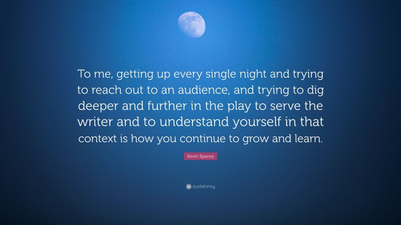 Kevin Spacey Quote: “To me, getting up every single night and trying to reach out to an audience, and trying to dig deeper and further in the play to serve the writer and to understand yourself in that context is how you continue to grow and learn.”