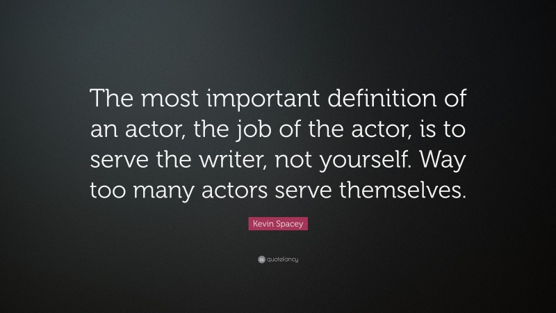 Kevin Spacey Quote: “The most important definition of an actor, the job of the actor, is to serve the writer, not yourself. Way too many actors serve themselves.”