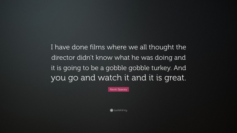 Kevin Spacey Quote: “I have done films where we all thought the director didn’t know what he was doing and it is going to be a gobble gobble turkey. And you go and watch it and it is great.”