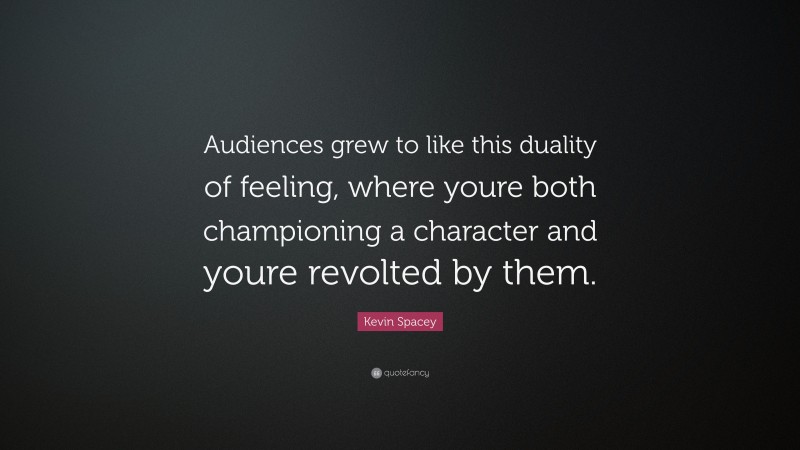 Kevin Spacey Quote: “Audiences grew to like this duality of feeling, where youre both championing a character and youre revolted by them.”