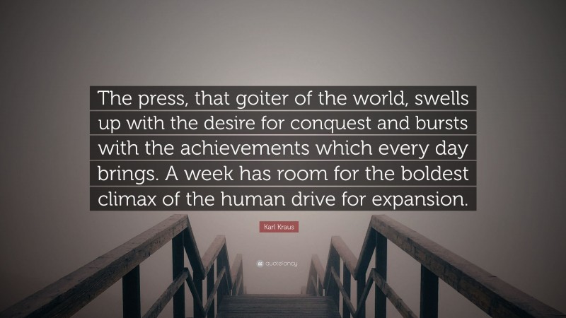 Karl Kraus Quote: “The press, that goiter of the world, swells up with the desire for conquest and bursts with the achievements which every day brings. A week has room for the boldest climax of the human drive for expansion.”