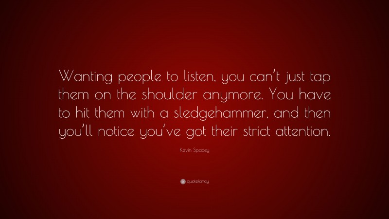 Kevin Spacey Quote: “Wanting people to listen, you can’t just tap them on the shoulder anymore. You have to hit them with a sledgehammer, and then you’ll notice you’ve got their strict attention.”