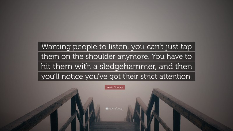 Kevin Spacey Quote: “Wanting people to listen, you can’t just tap them on the shoulder anymore. You have to hit them with a sledgehammer, and then you’ll notice you’ve got their strict attention.”