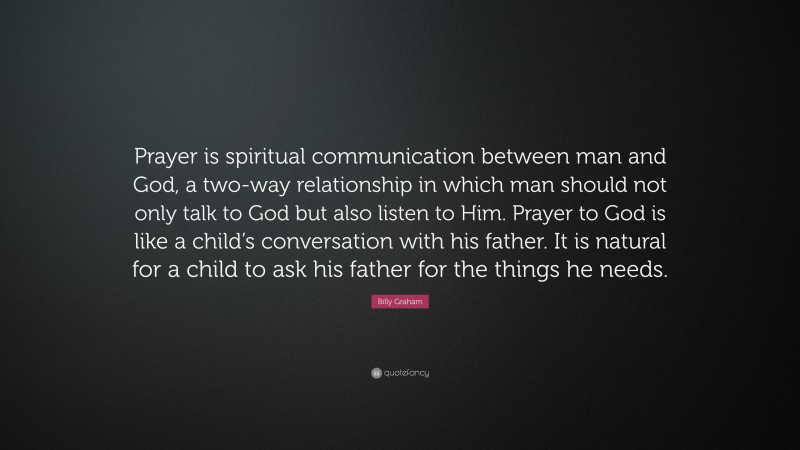 Billy Graham Quote: “Prayer is spiritual communication between man and God, a two-way relationship in which man should not only talk to God but also listen to Him. Prayer to God is like a child’s conversation with his father. It is natural for a child to ask his father for the things he needs.”