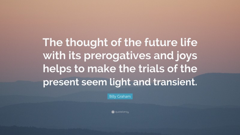Billy Graham Quote: “The thought of the future life with its prerogatives and joys helps to make the trials of the present seem light and transient.”