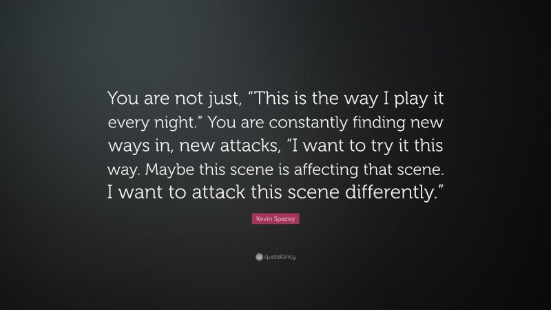 Kevin Spacey Quote: “You are not just, “This is the way I play it every night.” You are constantly finding new ways in, new attacks, “I want to try it this way. Maybe this scene is affecting that scene. I want to attack this scene differently.””