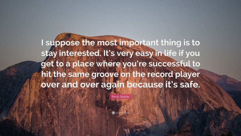 Kevin Spacey Quote: “I suppose the most important thing is to stay interested. It’s very easy in life if you get to a place where you’re successful to hit the same groove on the record player over and over again because it’s safe.”