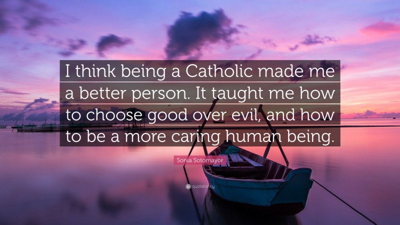 Sonia Sotomayor Quote: “I think being a Catholic made me a better person. It taught me how to choose good over evil, and how to be a more caring human being.”