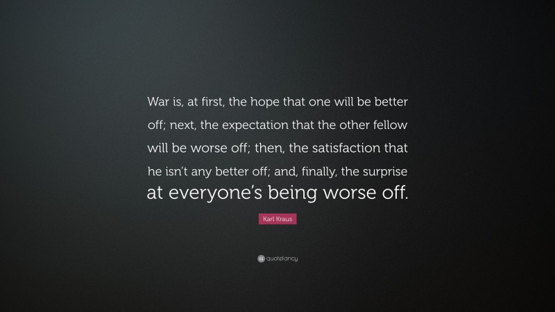Karl Kraus Quote: “War is, at first, the hope that one will be better off; next, the expectation that the other fellow will be worse off; then, the satisfaction that he isn’t any better off; and, finally, the surprise at everyone’s being worse off.”