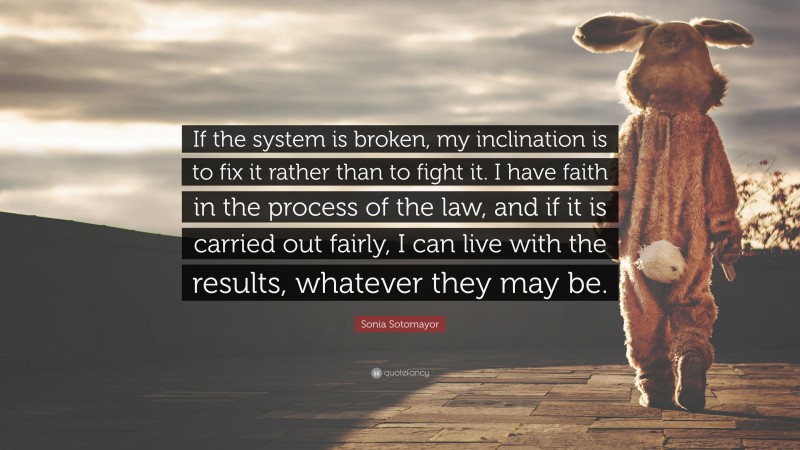 Sonia Sotomayor Quote: “If the system is broken, my inclination is to fix it rather than to fight it. I have faith in the process of the law, and if it is carried out fairly, I can live with the results, whatever they may be.”