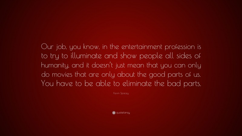 Kevin Spacey Quote: “Our job, you know, in the entertainment profession is to try to illuminate and show people all sides of humanity, and it doesn’t just mean that you can only do movies that are only about the good parts of us. You have to be able to eliminate the bad parts.”