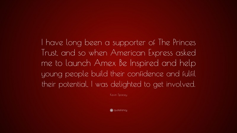 Kevin Spacey Quote: “I have long been a supporter of The Princes Trust, and so when American Express asked me to launch Amex Be Inspired and help young people build their confidence and fulfil their potential, I was delighted to get involved.”