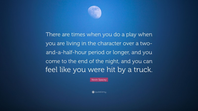 Kevin Spacey Quote: “There are times when you do a play when you are living in the character over a two-and-a-half-hour period or longer, and you come to the end of the night, and you can feel like you were hit by a truck.”