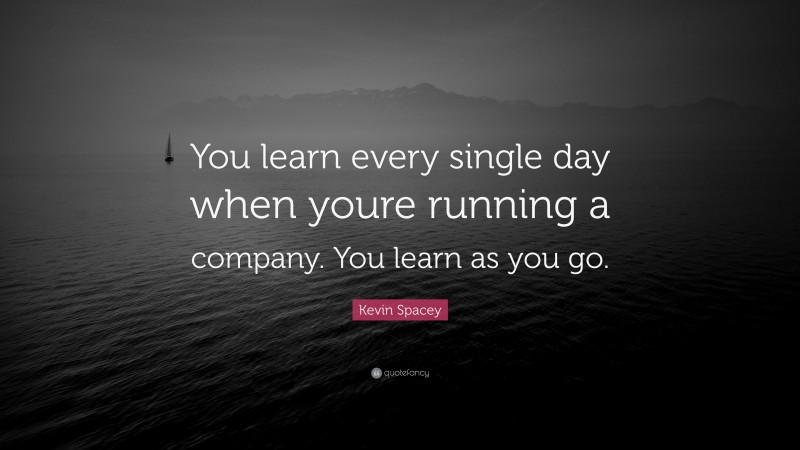Kevin Spacey Quote: “You learn every single day when youre running a company. You learn as you go.”