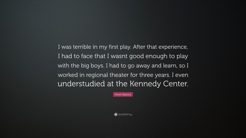 Kevin Spacey Quote: “I was terrible in my first play. After that experience, I had to face that I wasnt good enough to play with the big boys. I had to go away and learn, so I worked in regional theater for three years. I even understudied at the Kennedy Center.”