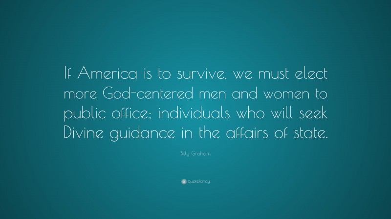 Billy Graham Quote: “If America is to survive, we must elect more God-centered men and women to public office; individuals who will seek Divine guidance in the affairs of state.”
