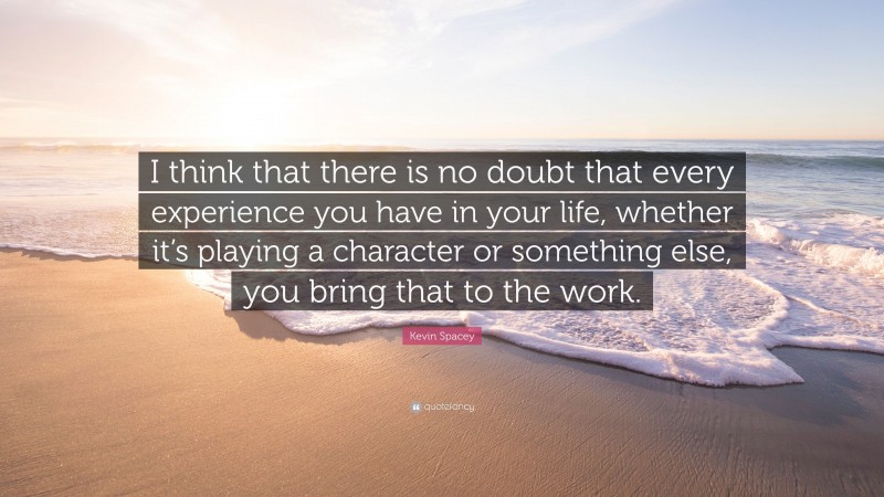 Kevin Spacey Quote: “I think that there is no doubt that every experience you have in your life, whether it’s playing a character or something else, you bring that to the work.”