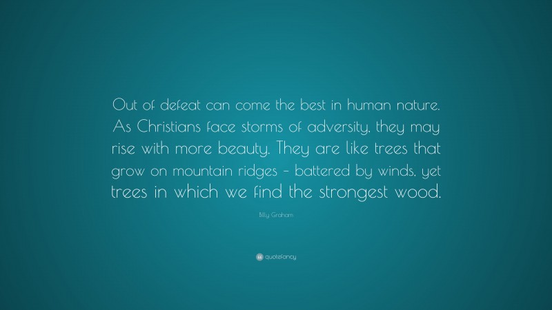 Billy Graham Quote: “Out of defeat can come the best in human nature. As Christians face storms of adversity, they may rise with more beauty. They are like trees that grow on mountain ridges – battered by winds, yet trees in which we find the strongest wood.”