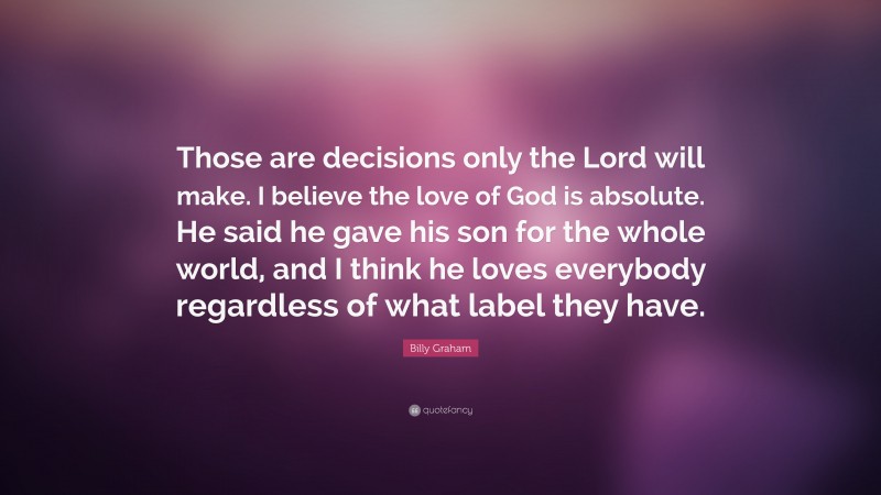 Billy Graham Quote: “Those are decisions only the Lord will make. I believe the love of God is absolute. He said he gave his son for the whole world, and I think he loves everybody regardless of what label they have.”