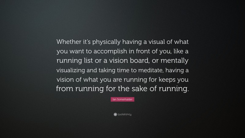 Ian Somerhalder Quote: “Whether it’s physically having a visual of what you want to accomplish in front of you, like a running list or a vision board, or mentally visualizing and taking time to meditate, having a vision of what you are running for keeps you from running for the sake of running.”