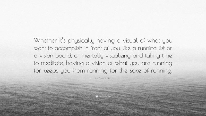 Ian Somerhalder Quote: “Whether it’s physically having a visual of what you want to accomplish in front of you, like a running list or a vision board, or mentally visualizing and taking time to meditate, having a vision of what you are running for keeps you from running for the sake of running.”