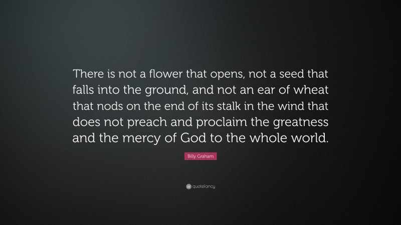 Billy Graham Quote: “There is not a flower that opens, not a seed that falls into the ground, and not an ear of wheat that nods on the end of its stalk in the wind that does not preach and proclaim the greatness and the mercy of God to the whole world.”
