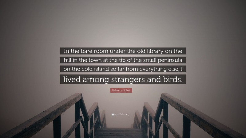 Rebecca Solnit Quote: “In the bare room under the old library on the hill in the town at the tip of the small peninsula on the cold island so far from everything else, I lived among strangers and birds.”